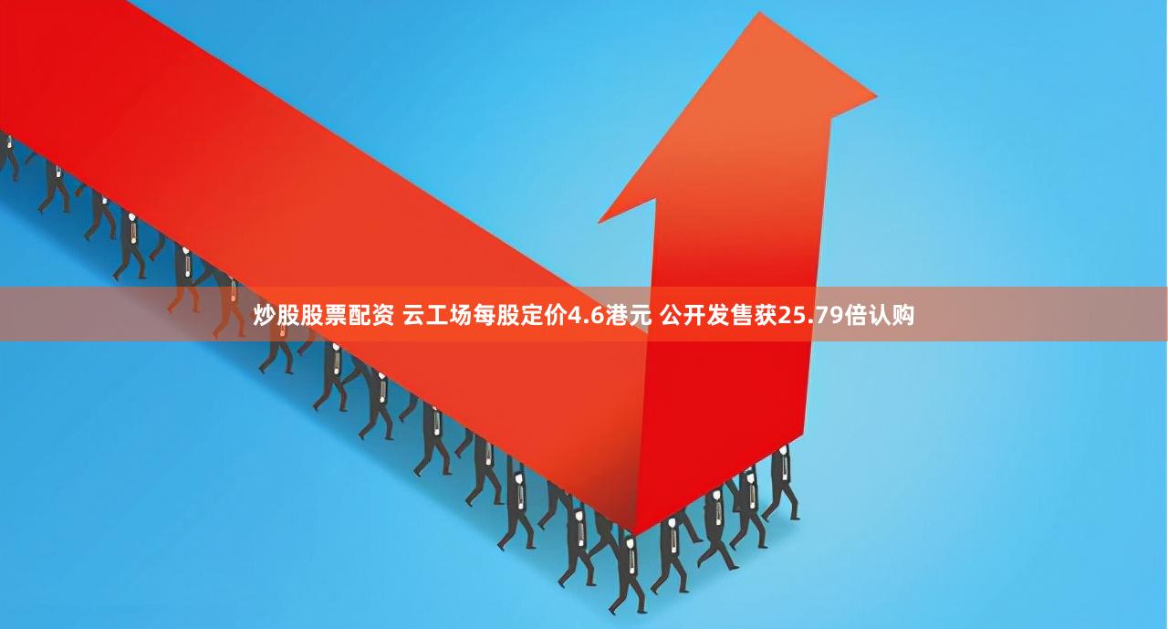 炒股股票配资 云工场每股定价4.6港元 公开发售获25.79倍认购