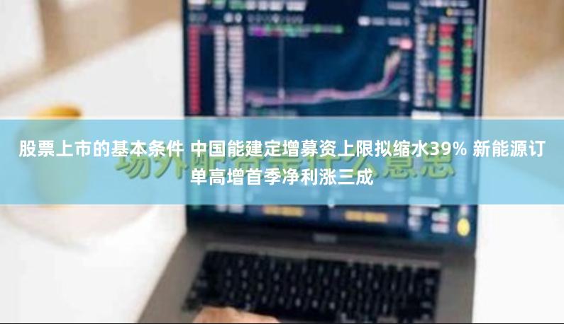 股票上市的基本条件 中国能建定增募资上限拟缩水39% 新能源订单高增首季净利涨三成