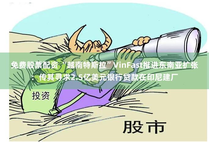 免费股票配资 “越南特斯拉”VinFast推进东南亚扩张：传其寻求2.5亿美元银行贷款在印尼建厂