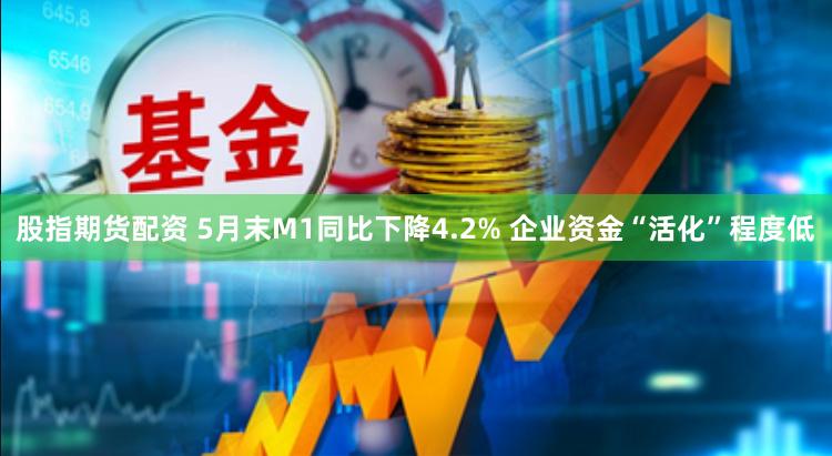 股指期货配资 5月末M1同比下降4.2% 企业资金“活化”程度低