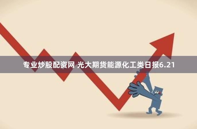 专业炒股配资网 光大期货能源化工类日报6.21