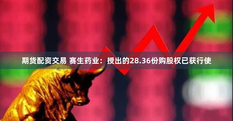 期货配资交易 赛生药业：授出的28.36份购股权已获行使