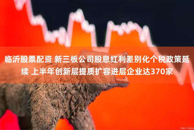 临沂股票配资 新三板公司股息红利差别化个税政策延续 上半年创新层提质扩容进层企业达370家