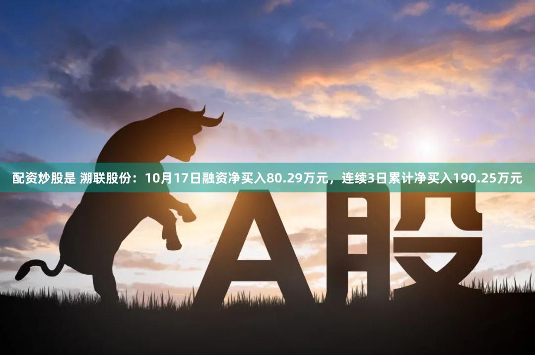 配资炒股是 溯联股份：10月17日融资净买入80.29万元，连续3日累计净买入190.25万元