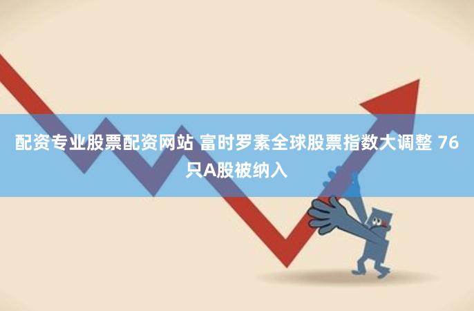 配资专业股票配资网站 富时罗素全球股票指数大调整 76只A股被纳入