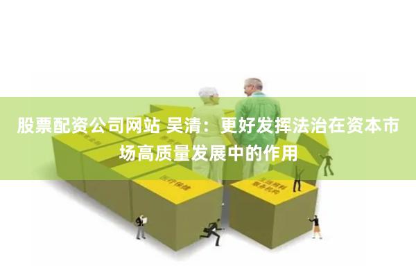 股票配资公司网站 吴清：更好发挥法治在资本市场高质量发展中的作用