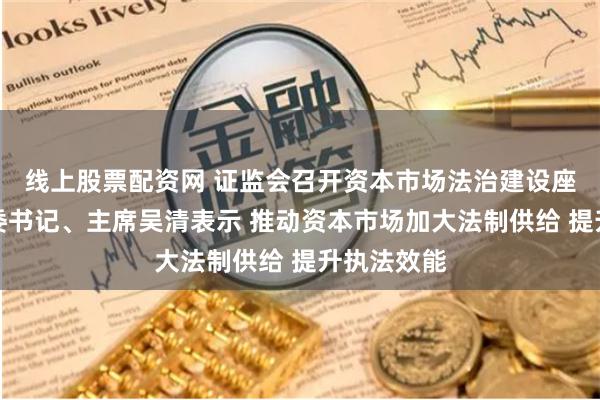 线上股票配资网 证监会召开资本市场法治建设座谈会，党委书记、主席吴清表示 推动资本市场加大法制供给 提升执法效能