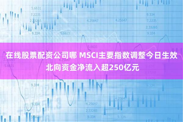 在线股票配资公司哪 MSCI主要指数调整今日生效 北向资金净流入超250亿元