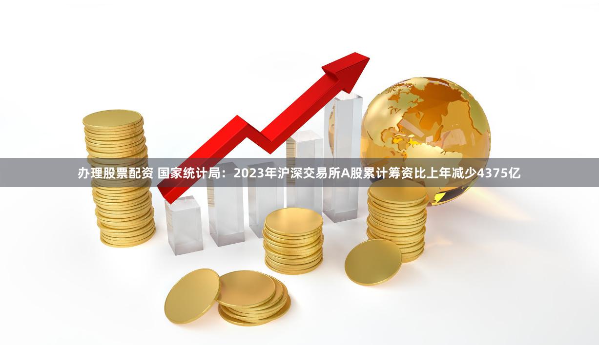 办理股票配资 国家统计局：2023年沪深交易所A股累计筹资比上年减少4375亿