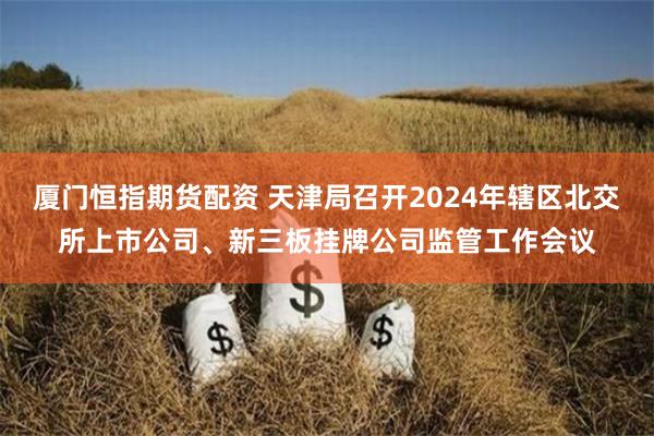 厦门恒指期货配资 天津局召开2024年辖区北交所上市公司、新三板挂牌公司监管工作会议