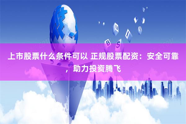 上市股票什么条件可以 正规股票配资：安全可靠，助力投资腾飞