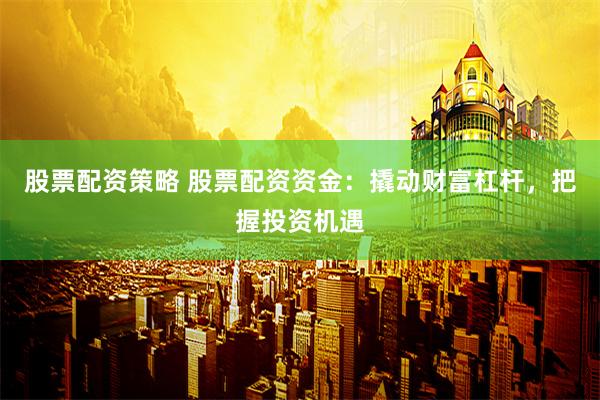 股票配资策略 股票配资资金：撬动财富杠杆，把握投资机遇