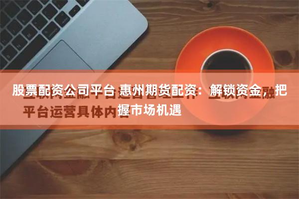 股票配资公司平台 惠州期货配资：解锁资金，把握市场机遇