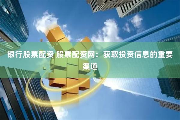 银行股票配资 股票配资网：获取投资信息的重要渠道