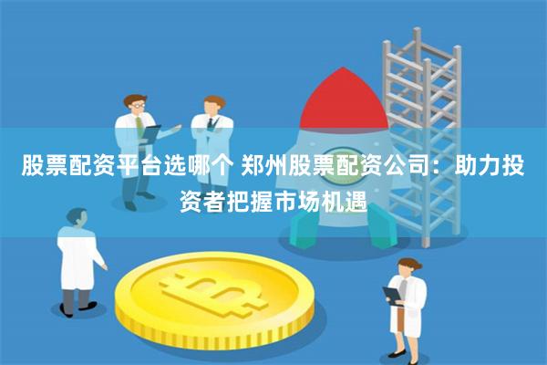 股票配资平台选哪个 郑州股票配资公司：助力投资者把握市场机遇