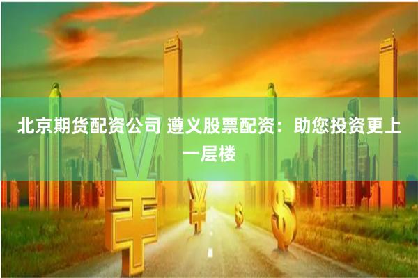 北京期货配资公司 遵义股票配资：助您投资更上一层楼
