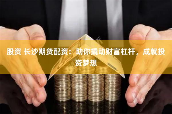 股资 长沙期货配资：助你撬动财富杠杆，成就投资梦想