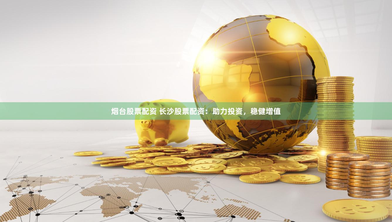 烟台股票配资 长沙股票配资：助力投资，稳健增值