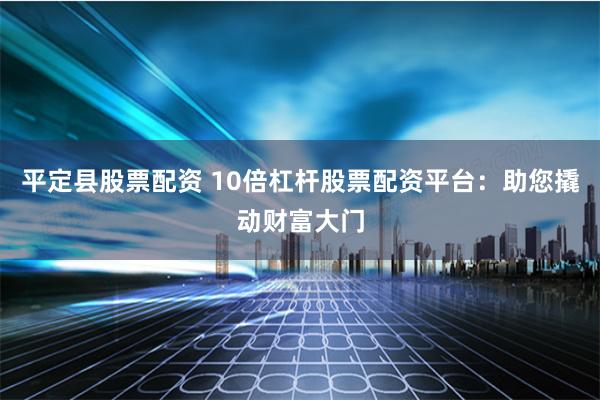 平定县股票配资 10倍杠杆股票配资平台：助您撬动财富大门