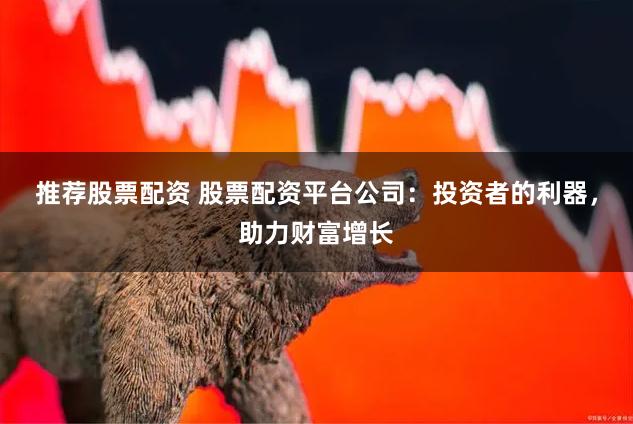推荐股票配资 股票配资平台公司：投资者的利器，助力财富增长