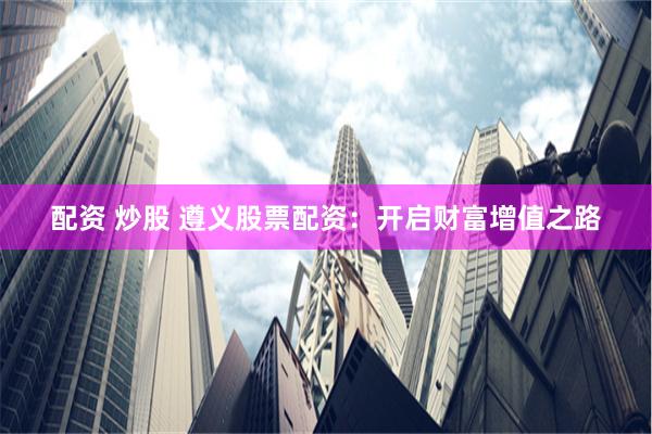 配资 炒股 遵义股票配资：开启财富增值之路