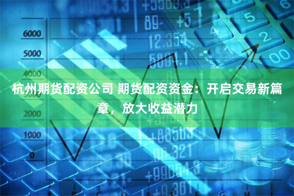 杭州期货配资公司 期货配资资金：开启交易新篇章，放大收益潜力