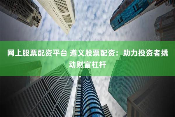 网上股票配资平台 遵义股票配资：助力投资者撬动财富杠杆