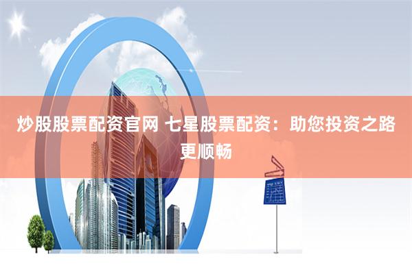 炒股股票配资官网 七星股票配资：助您投资之路更顺畅