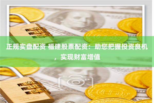 正规实盘配资 福建股票配资：助您把握投资良机，实现财富增值