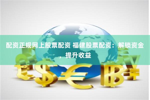 配资正规网上股票配资 福建股票配资：解锁资金，提升收益