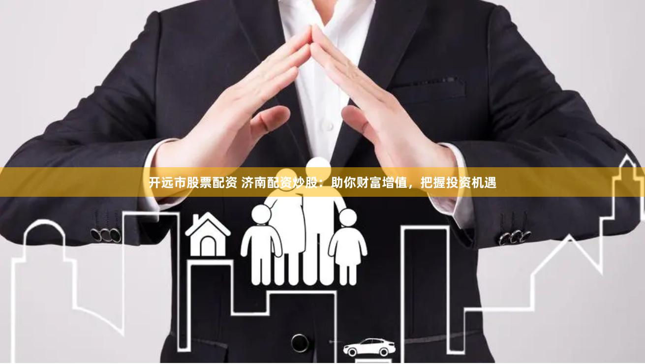 开远市股票配资 济南配资炒股：助你财富增值，把握投资机遇