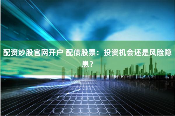 配资炒股官网开户 配债股票：投资机会还是风险隐患？