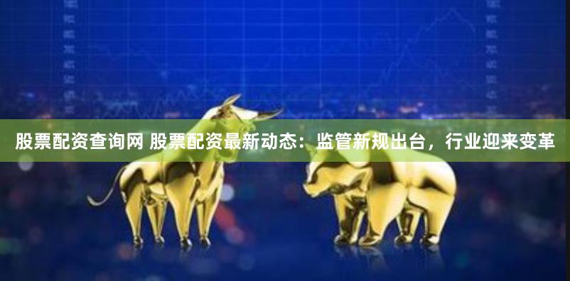 股票配资查询网 股票配资最新动态：监管新规出台，行业迎来变革