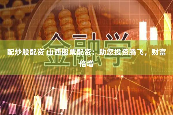 配炒股配资 山西股票配资：助您投资腾飞，财富倍增