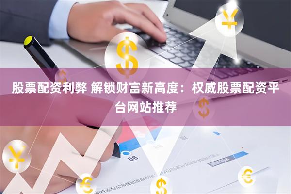 股票配资利弊 解锁财富新高度：权威股票配资平台网站推荐