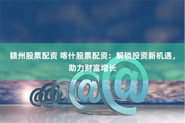 赣州股票配资 喀什股票配资：解锁投资新机遇，助力财富增长