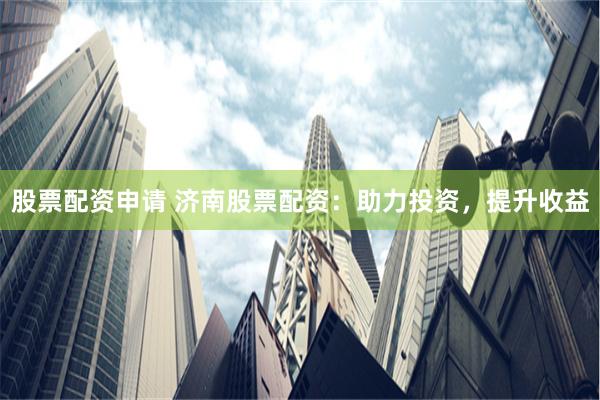 股票配资申请 济南股票配资：助力投资，提升收益