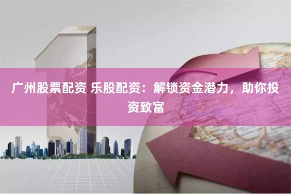 广州股票配资 乐股配资：解锁资金潜力，助你投资致富