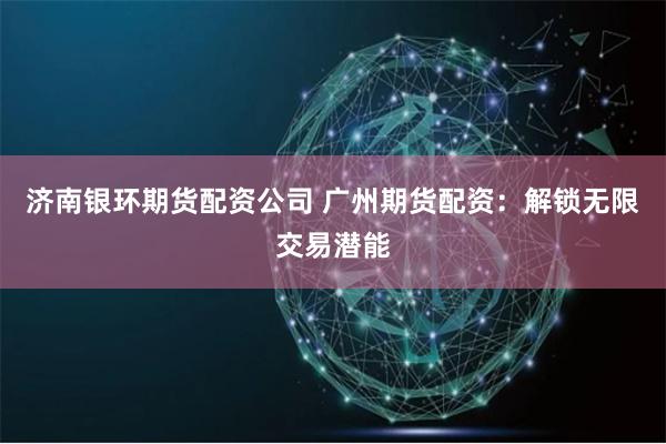 济南银环期货配资公司 广州期货配资：解锁无限交易潜能