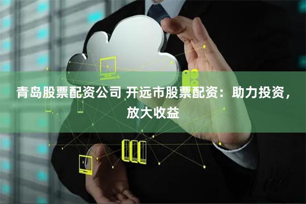 青岛股票配资公司 开远市股票配资：助力投资，放大收益