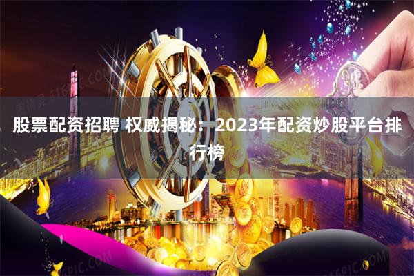 股票配资招聘 权威揭秘：2023年配资炒股平台排行榜