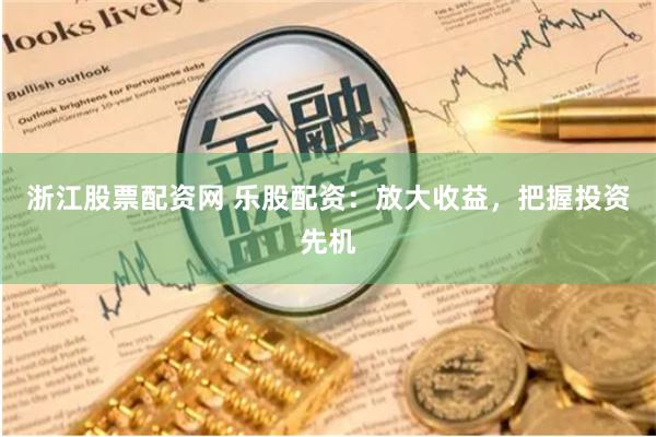 浙江股票配资网 乐股配资：放大收益，把握投资先机