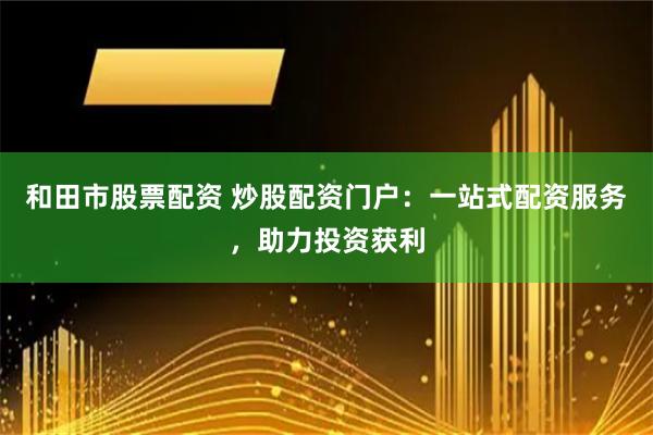 和田市股票配资 炒股配资门户：一站式配资服务，助力投资获利