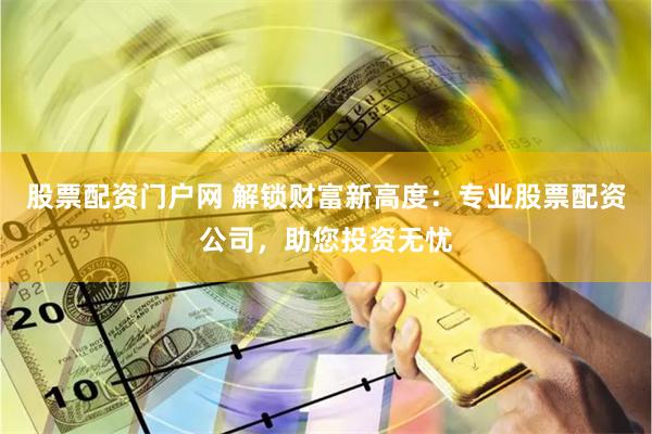 股票配资门户网 解锁财富新高度：专业股票配资公司，助您投资无忧