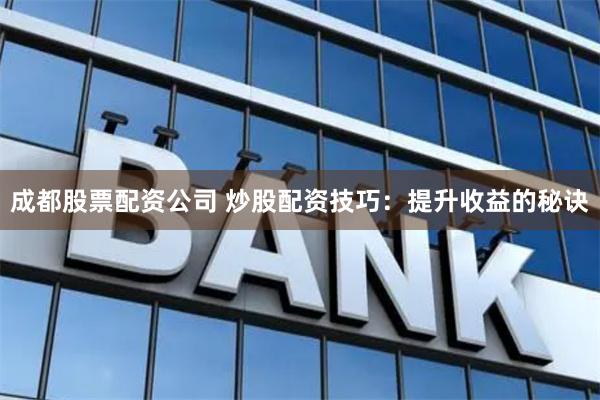 成都股票配资公司 炒股配资技巧：提升收益的秘诀