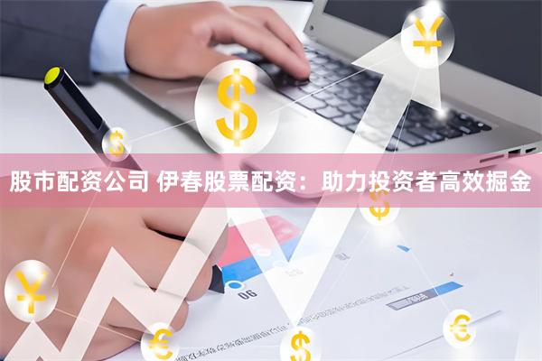 股市配资公司 伊春股票配资：助力投资者高效掘金