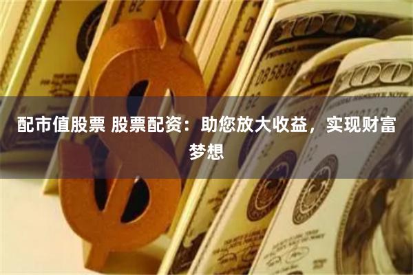 配市值股票 股票配资：助您放大收益，实现财富梦想