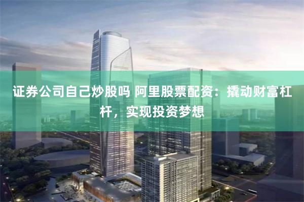 证券公司自己炒股吗 阿里股票配资：撬动财富杠杆，实现投资梦想