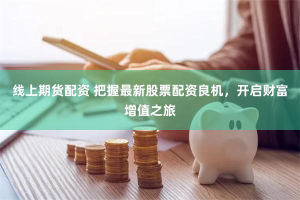 线上期货配资 把握最新股票配资良机，开启财富增值之旅