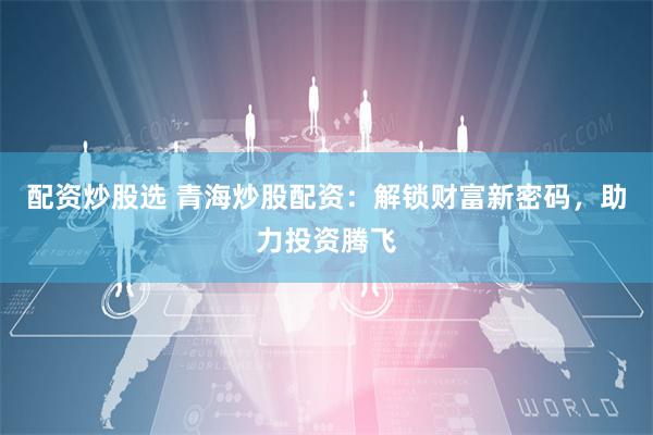 配资炒股选 青海炒股配资：解锁财富新密码，助力投资腾飞